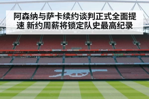 阿森纳与萨卡续约谈判正式全面提速 新约周薪将锁定队史最高纪录