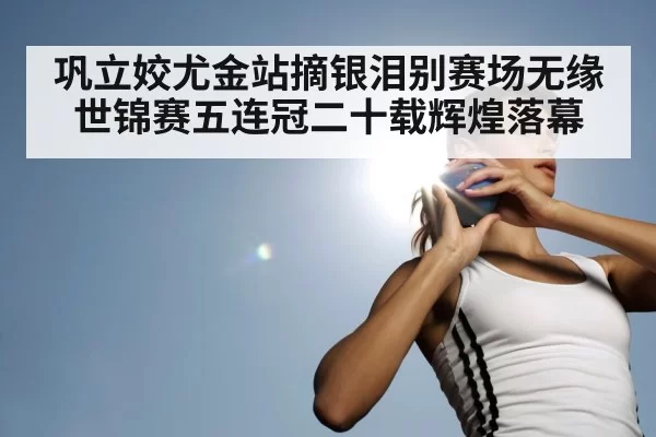 巩立姣尤金站摘银泪别赛场无缘世锦赛五连冠二十载辉煌落幕