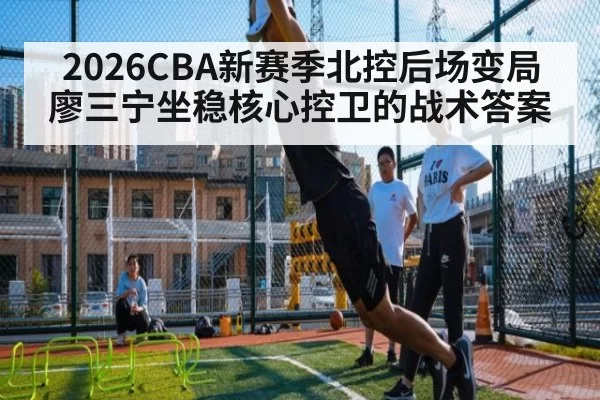 2026CBA新赛季北控后场变局廖三宁坐稳核心控卫的战术答案